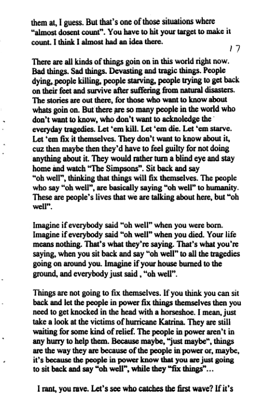 them at, I guess. But that’s one of those situations where “almost dosent count”. You have to hit your target to make it count. I think I almost had an idea there. 19 There are all kinds of things goin on in this world right now. Bad things. Sad things. Devasting and tragic things. People dying, people killing, people starving, people trying to get back on their feet and survive after suffering from natural disasters. The stories are out there, for those who want to know about ‘whats goin on. But there are so many people in the world who don’t want to know, who don’t want 1o acknoledge the everyday tragedies. Let ‘em kill. Let ‘em die. Let ‘em starve. Let ‘em fix it themselves. They don’t want to know about it, cuz then maybe then they’d have to feel guilty for not doing. anything about it. They would rather turn a blind eye and stay home and watch “The Simpsons”. Sit back and say “oh well", thinking that things will fix themselves. The people who say “oh well”, are basically saying “oh well” to humanity. ives that we are talking about here, but “oh Imagine if everybody said “oh well” when you were borm. Imagine if everybody said “oh well” when you died. Your life ‘means nothing. That’s what they’re saying. That’s what you’re saying, when you sit back and say “oh well” to all the tragedies going on around you. Imagine if your house bumed to the ‘ground, and everybody just said , “ob well”. Things are not going to fix themselves. If you think you can sit back and let the people in power fix things themselves then you need to get knocked in the head with a horseshoe. I mean, just take a look at the victims of hurricane Katrina. They are still waiting for some kind of relief. The people in power aren’t in any hurry 1o help them. Because maybe, “just maybe®, things the way they are because of the people in power or, maybe, because the people in power know that you are just going 10 sit back and say “oh well", while they “fix things”... I rant, you rave. Let’s see who catches the first wave? If it’s